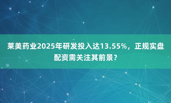 莱美药业2025年研发投入达13.55%，正规实盘配资需关注其前景？
