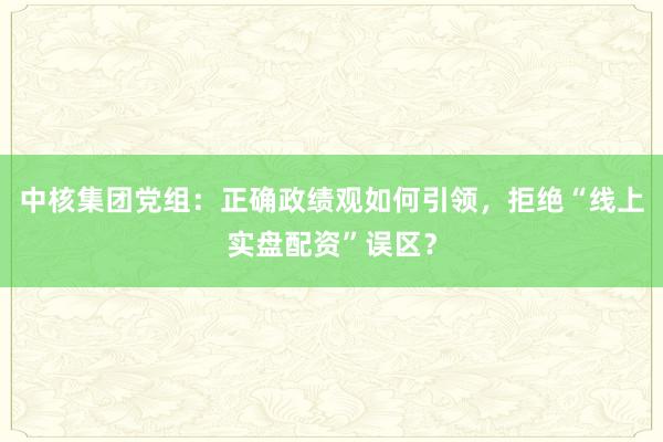 中核集团党组：正确政绩观如何引领，拒绝“线上实盘配资”误区？