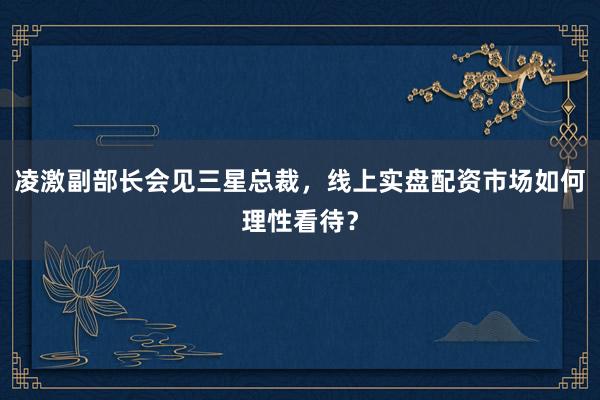 凌激副部长会见三星总裁，线上实盘配资市场如何理性看待？