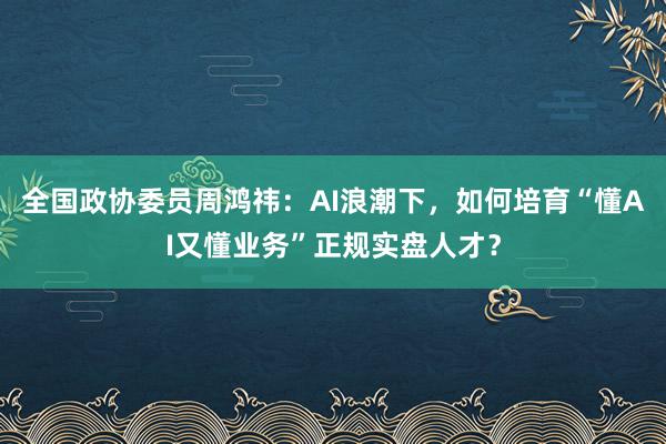 全国政协委员周鸿祎:AI浪潮下,如何培育“懂AI又懂业务”正规实盘人才?