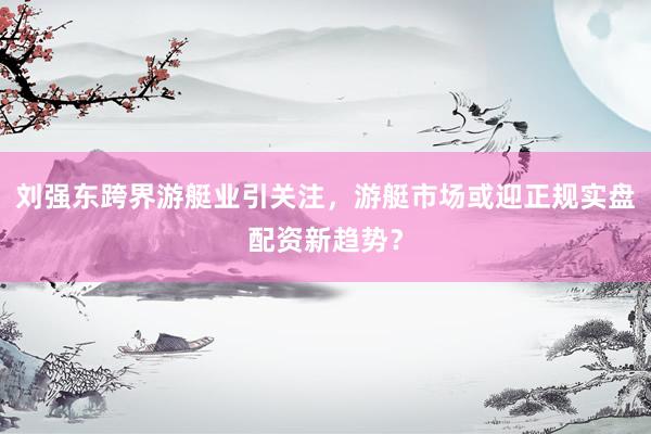 刘强东跨界游艇业引关注，游艇市场或迎正规实盘配资新趋势？