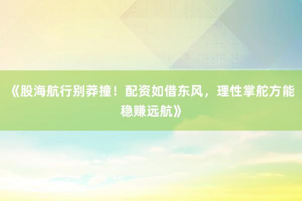 《股海航行别莽撞！配资如借东风，理性掌舵方能稳赚远航》