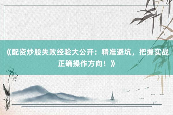 《配资炒股失败经验大公开：精准避坑，把握实战正确操作方向！》