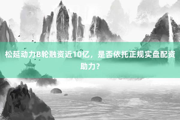 松延动力B轮融资近10亿，是否依托正规实盘配资助力？