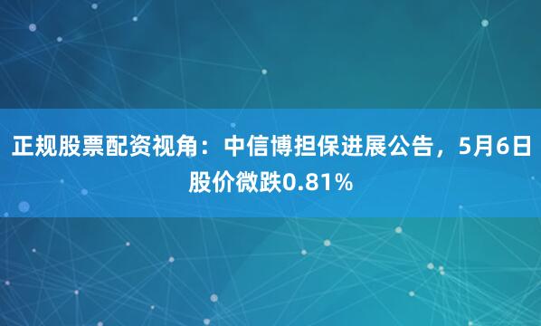 正规股票配资视角：中信博担保进展公告，5月6日股价微跌0.81%
