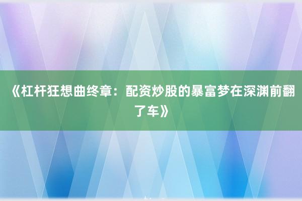 《杠杆狂想曲终章：配资炒股的暴富梦在深渊前翻了车》