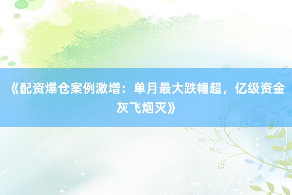 《配资爆仓案例激增：单月最大跌幅超，亿级资金灰飞烟灭》