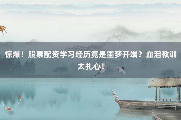 惊爆！股票配资学习经历竟是噩梦开端？血泪教训太扎心！