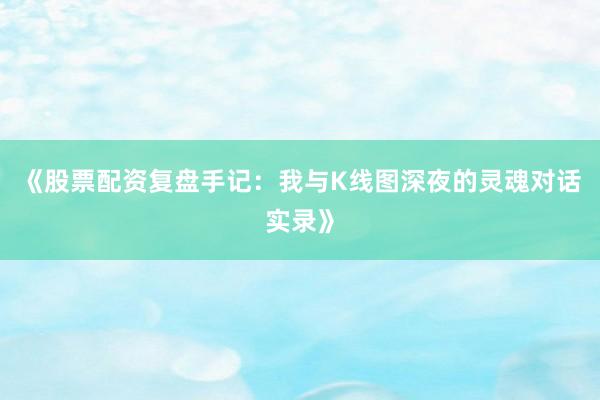 《股票配资复盘手记：我与K线图深夜的灵魂对话实录》
