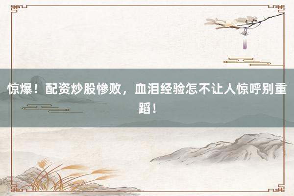 惊爆！配资炒股惨败，血泪经验怎不让人惊呼别重蹈！