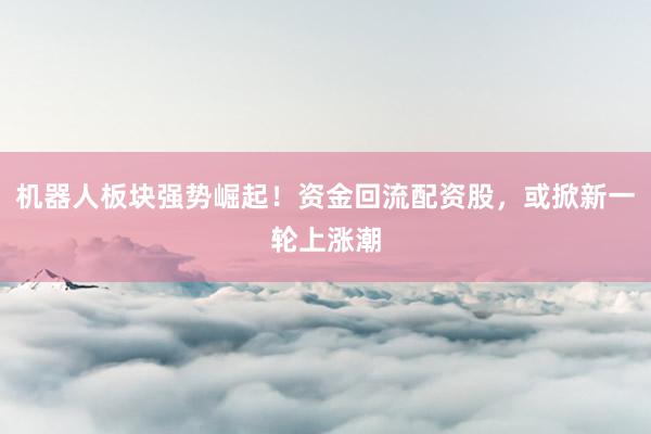 机器人板块强势崛起！资金回流配资股，或掀新一轮上涨潮