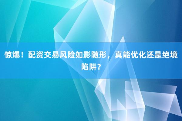 惊爆！配资交易风险如影随形，真能优化还是绝境陷阱？
