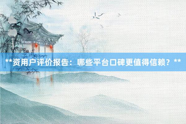 **资用户评价报告：哪些平台口碑更值得信赖？**