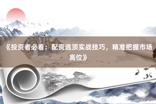 《投资者必看：配资逃顶实战技巧，精准把握市场高位》
