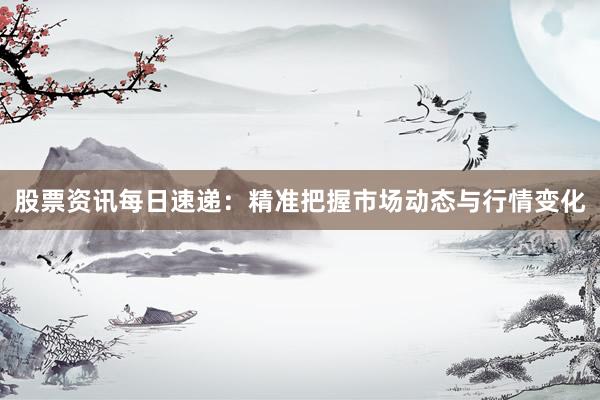 股票资讯每日速递：精准把握市场动态与行情变化