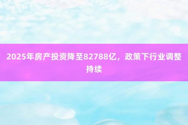 2025年房产投资降至82788亿，政策下行业调整持续