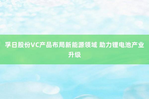 孚日股份VC产品布局新能源领域 助力锂电池产业升级