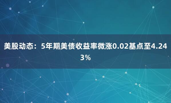美股动态：5年期美债收益率微涨0.02基点至4.243%