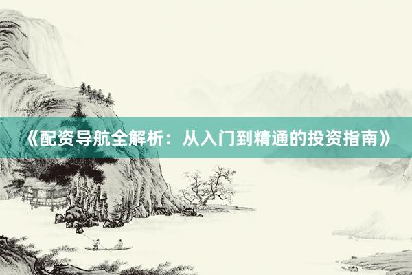 《配资导航全解析：从入门到精通的投资指南》