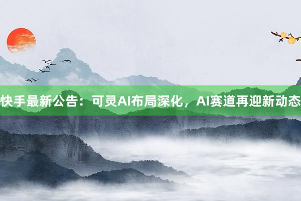 快手最新公告：可灵AI布局深化，AI赛道再迎新动态