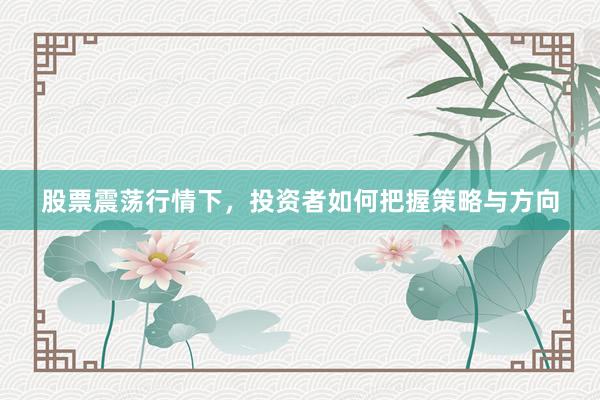 股票震荡行情下，投资者如何把握策略与方向