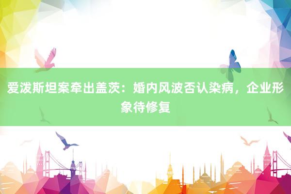 爱泼斯坦案牵出盖茨：婚内风波否认染病，企业形象待修复