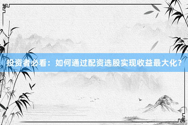 投资者必看：如何通过配资选股实现收益最大化？