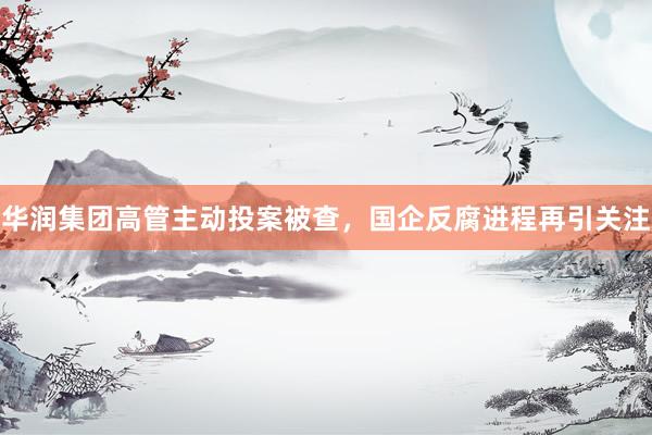 华润集团高管主动投案被查，国企反腐进程再引关注