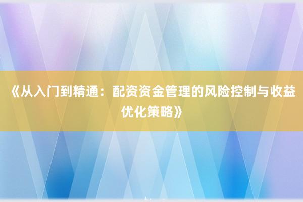《从入门到精通：配资资金管理的风险控制与收益优化策略》