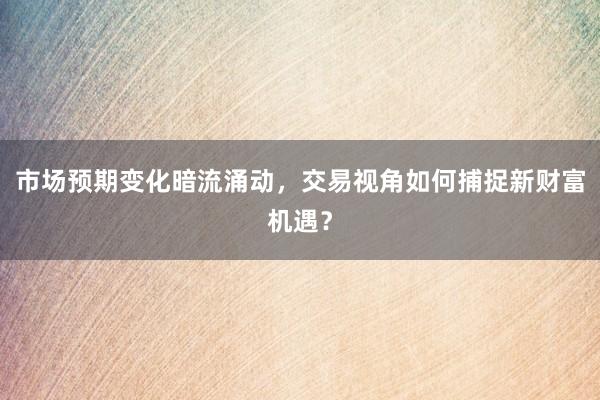 市场预期变化暗流涌动，交易视角如何捕捉新财富机遇？