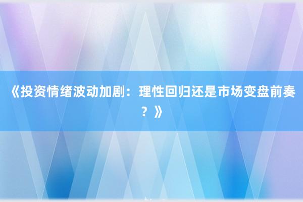 《投资情绪波动加剧：理性回归还是市场变盘前奏？》