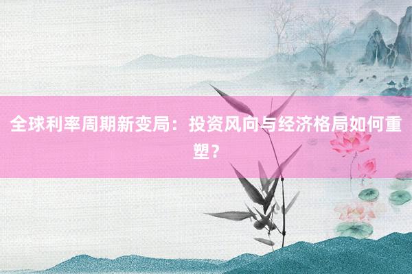 全球利率周期新变局：投资风向与经济格局如何重塑？