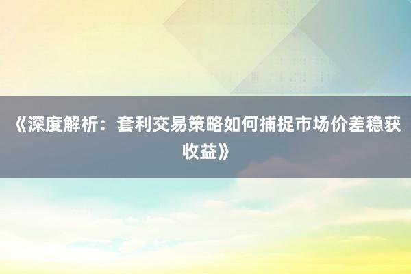 《深度解析：套利交易策略如何捕捉市场价差稳获收益》