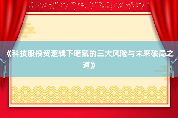 《科技股投资逻辑下暗藏的三大风险与未来破局之道》