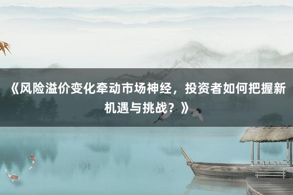 《风险溢价变化牵动市场神经，投资者如何把握新机遇与挑战？》