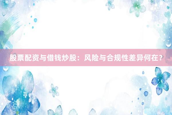 股票配资与借钱炒股：风险与合规性差异何在？