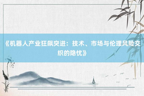 《机器人产业狂飙突进：技术、市场与伦理风险交织的隐忧》