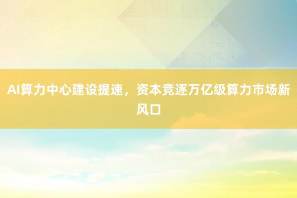 AI算力中心建设提速，资本竞逐万亿级算力市场新风口