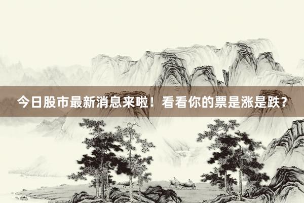 今日股市最新消息来啦！看看你的票是涨是跌？