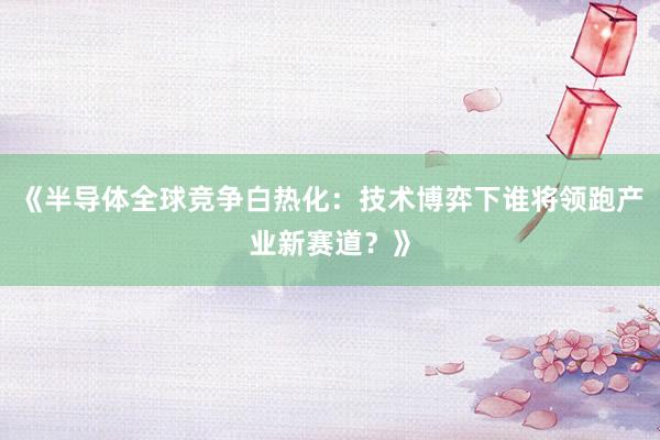 《半导体全球竞争白热化：技术博弈下谁将领跑产业新赛道？》