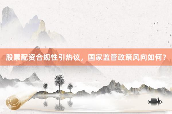 股票配资合规性引热议，国家监管政策风向如何？