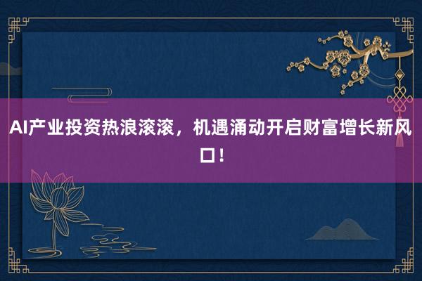 AI产业投资热浪滚滚，机遇涌动开启财富增长新风口！