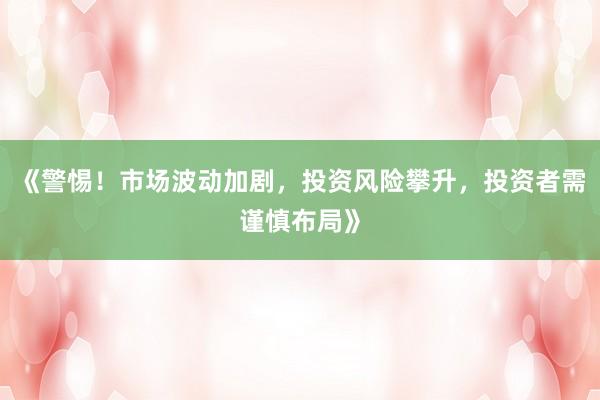 《警惕！市场波动加剧，投资风险攀升，投资者需谨慎布局》