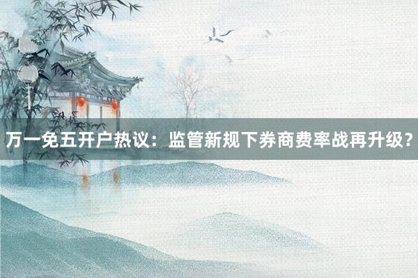 万一免五开户热议：监管新规下券商费率战再升级？