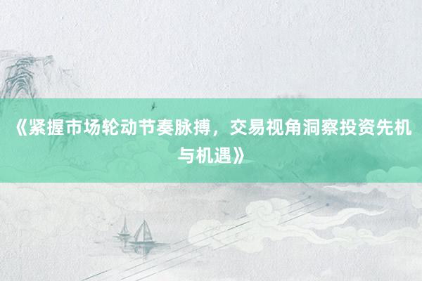 《紧握市场轮动节奏脉搏，交易视角洞察投资先机与机遇》