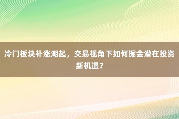 冷门板块补涨潮起，交易视角下如何掘金潜在投资新机遇？