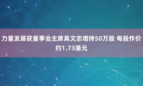 力量发展获董事会主席具文忠增持50万股 每股作价约1.73港元
