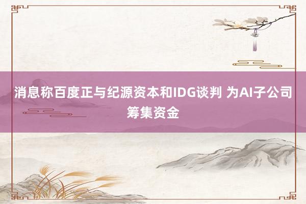 消息称百度正与纪源资本和IDG谈判 为AI子公司筹集资金