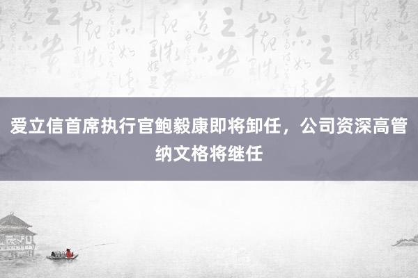 爱立信首席执行官鲍毅康即将卸任，公司资深高管纳文格将继任