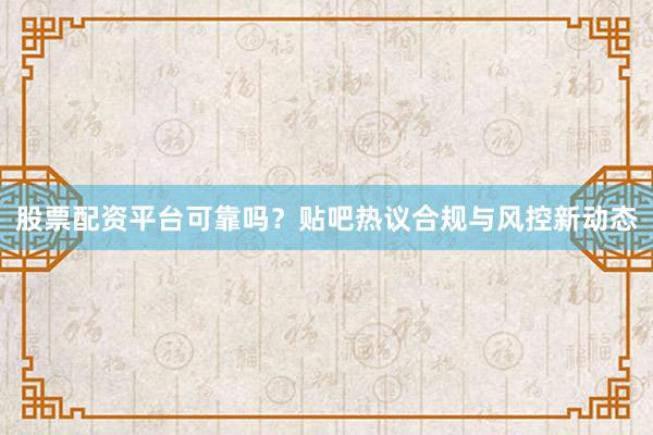 股票配资平台可靠吗？贴吧热议合规与风控新动态